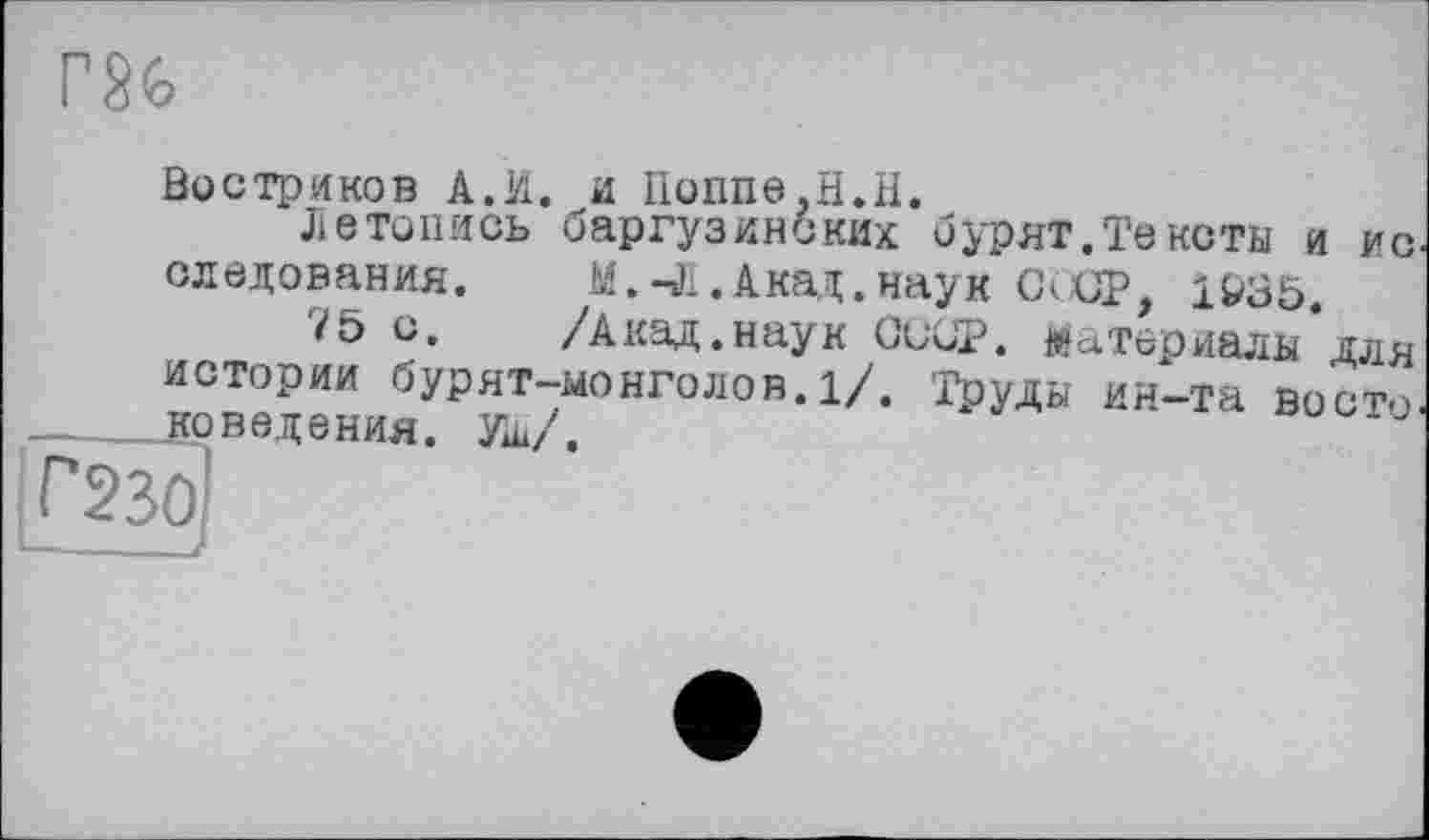 ﻿Г86
Востриков A.И. и Поппе,H.H.
Летопись баргузинских бурят.Тексты и ис следования. М.-Л.Ака^.наук СССР, 1&35.
75 с. /Акад.наук СиСР. Материалы для истории бурят-монголов.1/. Труды ин-та восто поведения. Уш/.